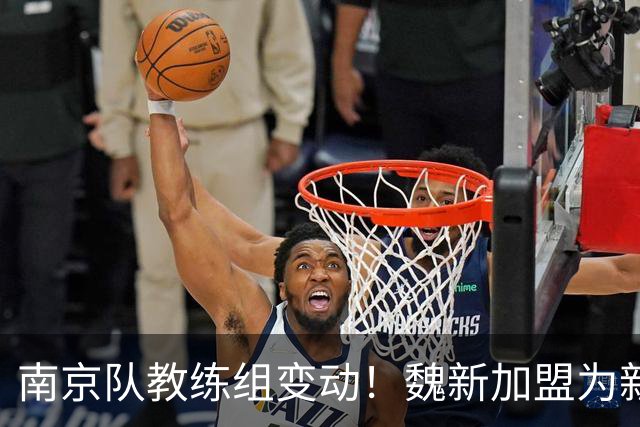 南京队教练组变动！魏新加盟为新任教练，备战新赛季
